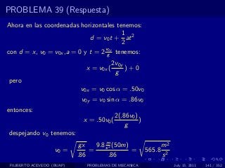 PROBLEMA 39 (Respuesta)
Ahora en las coordenadas horizontales tenemos:
                                        1
                             d = v0 t + at 2
                                        2
                                  v0y
con d = x, v0 = v0x ,a = 0 y t = 2 g tenemos:
                                           2v0y
                               x = v0x (        )+0
                                            g
pero
                             v0x = v0 cos α = .50v0
                             v0y = v0 sin α = .86v0
entonces:
                                            2(.86v0 )
                              x = .50v0 (             )
                                                g
despejando v0 tenemos:
                                      m
                            gx    9.8 s 2 (50m)                   m2
                    v0 =        =               =         565.8
                            .86         .86                       s2
 FILIBERTO ACEVEDO (BUAP)      PROBLEMAS DE MECANICA                   July 13, 2011   141 / 352
 