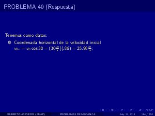 PROBLEMA 40 (Respuesta)



Tenemos como datos:
  1   Coordenada horizontal de la velocidad inicial
      v0x = v0 cos 30 = (30 m )(.86) = 25.98 m ;
                            s                s




 FILIBERTO ACEVEDO (BUAP)    PROBLEMAS DE MECANICA    July 13, 2011   144 / 352
 