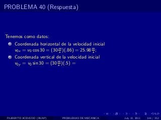 PROBLEMA 40 (Respuesta)



Tenemos como datos:
  1   Coordenada horizontal de la velocidad inicial
      v0x = v0 cos 30 = (30 m )(.86) = 25.98 m ;
                            s                s
  2   Coordenada vertical de la velocidad inicial
      v0y = v0 sin 30 = (30 m )(.5) =
                            s




 FILIBERTO ACEVEDO (BUAP)     PROBLEMAS DE MECANICA   July 13, 2011   144 / 352
 