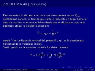PROBLEMA 40 (Respuesta)

Para encontrar la distancia m´xima que denotaremos como Xmax
                               a
necesitamos conocer el tiempo que tarda el proyectil en llegar hasta la
distacia m´xima o alcance m´ximo desde que es disparado, para ello
          a                   a
podemos utilizar la siguiente ecuaci´n:
                                    o
                                           1
                                Y = v0y t + at 2
                                           2
donde Y es la distancia vertical del proyectil y v0y es la coordenada
horizontal de la velocidad inicial.
Sustituyendo en la ecuaci´n anterior los datos tenemos:
                          o
                                      m     1     m
                            Y = (15     )t + (−9.8 2 )t 2
                                      s     2     s



 FILIBERTO ACEVEDO (BUAP)       PROBLEMAS DE MECANICA       July 13, 2011   145 / 352
 