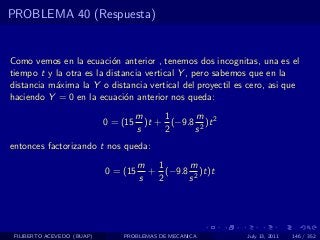 PROBLEMA 40 (Respuesta)


Como vemos en la ecuaci´n anterior , tenemos dos incognitas, una es el
                          o
tiempo t y la otra es la distancia vertical Y , pero sabemos que en la
distancia m´xima la Y o distancia vertical del proyectil es cero, asi que
           a
haciendo Y = 0 en la ecuaci´n anterior nos queda:
                              o
                                      m     1     m
                            0 = (15     )t + (−9.8 2 )t 2
                                      s     2     s
entonces factorizando t nos queda:
                                      m 1      m
                            0 = (15     + (−9.8 2 )t)t
                                      s  2     s




 FILIBERTO ACEVEDO (BUAP)       PROBLEMAS DE MECANICA       July 13, 2011   146 / 352
 
