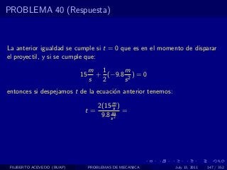 PROBLEMA 40 (Respuesta)



La anterior igualdad se cumple si t = 0 que es en el momento de disparar
el proyectil, y si se cumple que:
                                 m 1      m
                            15     + (−9.8 2 ) = 0
                                 s  2     s
entonces si despejamos t de la ecuaci´n anterior tenemos:
                                     o

                                     2(15 m )
                                           s
                             t=           m =
                                      9.8 s 2




 FILIBERTO ACEVEDO (BUAP)        PROBLEMAS DE MECANICA      July 13, 2011   147 / 352
 