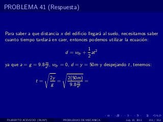 PROBLEMA 41 (Respuesta)



Para saber a que distancia x del ediﬁcio llegar´ al suelo, necesitamos saber
                                               a
cuanto tiempo tardar´ en caer, entonces podemos utilizar la ecuaci´n:
                     a                                              o
                                             1
                                    d = v0y + at 2
                                             2
                   m
ya que a = g = 9.8 s 2 , v0y = 0, d = y = 50m y despejando t, tenemos:

                            2y       2(50m)
                  t=           =          m =
                            g         9.8 s 2




 FILIBERTO ACEVEDO (BUAP)          PROBLEMAS DE MECANICA    July 13, 2011   151 / 352
 