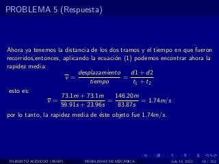PROBLEMA 5 (Respuesta)



Ahora ya tenemos la distancia de los dos tramos y el tiempo en que fueron
recorridos,entonces, aplicando la ecuaci´n (1) podemos encontrar ahora la
                                        o
rapidez media:
                           desplazamiento    d1 + d2
                      v=                   =
                               tiempo         t1 + t2
 esto es:
                     73.1m + 73.1m      146.20m
               v=                    =           = 1.74m/s
                    59.91s + 23.96s      83.87s
por lo tanto, la rapidez media de ´ste objeto fue 1.74m/s.
                                  e




 FILIBERTO ACEVEDO (BUAP)   PROBLEMAS DE MECANICA            July 13, 2011   18 / 352
 