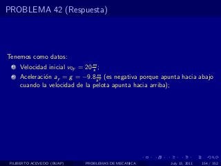 PROBLEMA 42 (Respuesta)




Tenemos como datos:
  1   Velocidad inicial v0y = 20 m ;
                                 s
                                 m
  2   Aceleraci´n ay = g = −9.8 s 2 (es negativa porque apunta hacia abajo
               o
      cuando la velocidad de la pelota apunta hacia arriba);




 FILIBERTO ACEVEDO (BUAP)     PROBLEMAS DE MECANICA        July 13, 2011   154 / 352
 