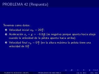 PROBLEMA 42 (Respuesta)




Tenemos como datos:
  1   Velocidad inicial v0y = 20 m ;
                                 s
                                 m
  2   Aceleraci´n ay = g = −9.8 s 2 (es negativa porque apunta hacia abajo
               o
      cuando la velocidad de la pelota apunta hacia arriba);
  3   Velocidad ﬁnal vfy = 0 m (en la altura m´xima la pelota tiene una
                             s                a
                    m
      velocidad de 0 s




 FILIBERTO ACEVEDO (BUAP)     PROBLEMAS DE MECANICA        July 13, 2011   154 / 352
 