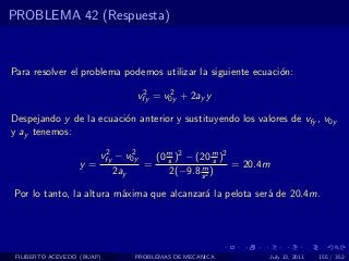 PROBLEMA 42 (Respuesta)



Para resolver el problema podemos utilizar la siguiente ecuaci´n:
                                                              o
                                   2     2
                                  vfy = v0y + 2ay y

Despejando y de la ecuaci´n anterior y sustituyendo los valores de vfy , v0y
                         o
y ay tenemos:
                         2     2
                        vfy − v0y       (0 m )2 − (20 m )2
                                           s            s
                  y=                =              m       = 20.4m
                            2ay             2(−9.8 s 2 )

Por lo tanto, la altura m´xima que alcanzar´ la pelota ser´ de 20.4m.
                         a                 a              a




 FILIBERTO ACEVEDO (BUAP)         PROBLEMAS DE MECANICA              July 13, 2011   155 / 352
 