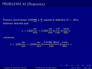 PROBLEMA 43 (Respuesta)



                         rev        m
Primero convirtamos 1200 min a      s   usando el di´metro D = .30m,
                                                    a
entonces tenemos que:
                              rev         rev πD 1min
                   v = 1200       = (1200    )(   )(   )
                              min         min 1rev 60s
entonces:
                   rev         rev 3.1416(.30m) 1min
       v = 1200        = (1200     )(          )(     )=
                   min         min     1rev       60s




 FILIBERTO ACEVEDO (BUAP)      PROBLEMAS DE MECANICA         July 13, 2011   158 / 352
 