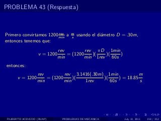 PROBLEMA 43 (Respuesta)



                         rev        m
Primero convirtamos 1200 min a      s   usando el di´metro D = .30m,
                                                    a
entonces tenemos que:
                              rev         rev πD 1min
                   v = 1200       = (1200    )(   )(   )
                              min         min 1rev 60s
entonces:
                   rev         rev 3.1416(.30m) 1min            m
       v = 1200        = (1200     )(          )(     ) = 18.85
                   min         min     1rev       60s           s




 FILIBERTO ACEVEDO (BUAP)      PROBLEMAS DE MECANICA         July 13, 2011   158 / 352
 