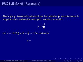 PROBLEMA 43 (Respuesta)


Ahora que ya tenemos la velocidad con las unidades m , encontraremos la
                                                    s
magnitud de la aceleraci´n centr´
                        o       ıpeta usando la ecuaci´n:
                                                      o

                                            v2
                                       a=
                                            R
con v = 18.85 m y R =
              s
                            D
                            2   = .15m, entonces:


                            a=




 FILIBERTO ACEVEDO (BUAP)        PROBLEMAS DE MECANICA   July 13, 2011   159 / 352
 
