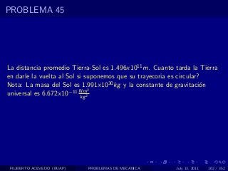 PROBLEMA 45




La distancia promedio Tierra-Sol es 1.496x1011 m. Cuanto tarda la Tierra
en darle la vuelta al Sol si suponemos que su trayecoria es circular?
Nota: La masa del Sol es 1.991x1030 kg y la constante de gravitaci´n o
universal es 6.672x10  −11 Nm2
                           kg 2




 FILIBERTO ACEVEDO (BUAP)   PROBLEMAS DE MECANICA        July 13, 2011   162 / 352
 