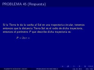 PROBLEMA 45 (Respuesta)




Si la Tierra le da la vuelta al Sol en una trayectoria circular, tenemos
entonces que la distancia Tierra-Sol es el radio de dicha trayectoria,
entonces el per´ımetro P que describe dicha trayectoria es:

             P = 2πr =




 FILIBERTO ACEVEDO (BUAP)    PROBLEMAS DE MECANICA           July 13, 2011   164 / 352
 