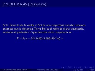 PROBLEMA 45 (Respuesta)




Si la Tierra le da la vuelta al Sol en una trayectoria circular, tenemos
entonces que la distancia Tierra-Sol es el radio de dicha trayectoria,
entonces el per´ımetro P que describe dicha trayectoria es:

             P = 2πr = 2(3.1416)(1.496x1011 m) =




 FILIBERTO ACEVEDO (BUAP)    PROBLEMAS DE MECANICA           July 13, 2011   164 / 352
 