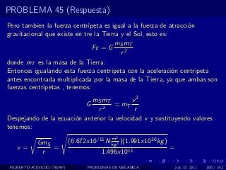 PROBLEMA 45 (Respuesta)
Pero tambien la fuerza centr´ ıpeta es igual a la fuerza de atracci´n
                                                                   o
gravitacional que existe en tre la Tierra y el Sol, esto es:
                                        mS mT
                                Fc = G
                                          r2
donde mT es la masa de la Tierra.
Entonces igualando esta fuerza centripeta con la aceleraci´n centripeta
                                                             o
antes encontrada multiplicada por la masa de la Tierra, ya que ambas son
fuerzas centripetas , tenemos:
                             mS mT          v2
                                  G  = mT
                               r2            r
Despejando de la ecuaci´n anterior la velocidad v y sustituyendo valores
                       o
tenemos:
                                           m  2
            GmS             (6.672x10/11 N kg 2 )(1.991x1030 kg )
   v=           =                                                   =
             r                          1.496x1011

 FILIBERTO ACEVEDO (BUAP)          PROBLEMAS DE MECANICA            July 13, 2011   166 / 352
 