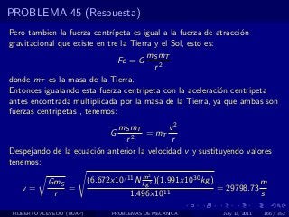 PROBLEMA 45 (Respuesta)
Pero tambien la fuerza centr´ ıpeta es igual a la fuerza de atracci´n
                                                                   o
gravitacional que existe en tre la Tierra y el Sol, esto es:
                                        mS mT
                                Fc = G
                                          r2
donde mT es la masa de la Tierra.
Entonces igualando esta fuerza centripeta con la aceleraci´n centripeta
                                                             o
antes encontrada multiplicada por la masa de la Tierra, ya que ambas son
fuerzas centripetas , tenemos:
                             mS mT          v2
                                  G  = mT
                               r2            r
Despejando de la ecuaci´n anterior la velocidad v y sustituyendo valores
                       o
tenemos:
                                           m  2
            GmS             (6.672x10/11 N kg 2 )(1.991x1030 kg )                    m
   v=           =                                                   = 29798.73
             r                          1.496x1011                                   s

 FILIBERTO ACEVEDO (BUAP)          PROBLEMAS DE MECANICA             July 13, 2011   166 / 352
 