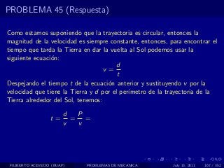 PROBLEMA 45 (Respuesta)

Como estamos suponiendo que la trayectoria es circular, entonces la
magnitud de la velocidad es siempre constante, entonces, para encontrar el
tiempo que tarda la Tierra en dar la vuelta al Sol podemos usar la
siguiente ecuaci´n:
                o
                                        d
                                   v=
                                        t
Despejando el tiempo t de la ecuaci´n anterior y sustituyendo v por la
                                    o
velocidad que tiene la Tierra y d por el per´
                                            ımetro de la trayectoria de la
Tierra alrededor del Sol, tenemos:

                        d  P
                  t=      = =
                        v  v




 FILIBERTO ACEVEDO (BUAP)   PROBLEMAS DE MECANICA         July 13, 2011   167 / 352
 