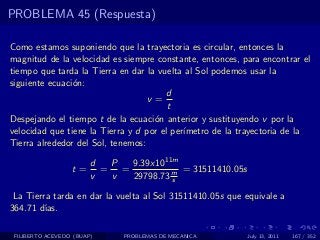 PROBLEMA 45 (Respuesta)

Como estamos suponiendo que la trayectoria es circular, entonces la
magnitud de la velocidad es siempre constante, entonces, para encontrar el
tiempo que tarda la Tierra en dar la vuelta al Sol podemos usar la
siguiente ecuaci´n:
                o
                                        d
                                   v=
                                        t
Despejando el tiempo t de la ecuaci´n anterior y sustituyendo v por la
                                    o
velocidad que tiene la Tierra y d por el per´
                                            ımetro de la trayectoria de la
Tierra alrededor del Sol, tenemos:

                        d  P  9.39x1011m
                  t=      = =            = 31511410.05s
                        v  v  29798.73 m
                                       s

 La Tierra tarda en dar la vuelta al Sol 31511410.05s que equivale a
364.71 d´ıas.

 FILIBERTO ACEVEDO (BUAP)     PROBLEMAS DE MECANICA       July 13, 2011   167 / 352
 