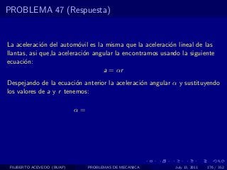 PROBLEMA 47 (Respuesta)


La aceleraci´n del autom´vil es la misma que la aceleraci´n lineal de las
             o             o                              o
llantas, asi que,la aceleraci´n angular la encontramos usando la siguiente
                             o
ecuaci´n:
       o
                                   a = αr
Despejando de la ecuaci´n anterior la aceleraci´n angular α y sustituyendo
                         o                     o
los valores de a y r tenemos:

                            α=




 FILIBERTO ACEVEDO (BUAP)        PROBLEMAS DE MECANICA      July 13, 2011   176 / 352
 
