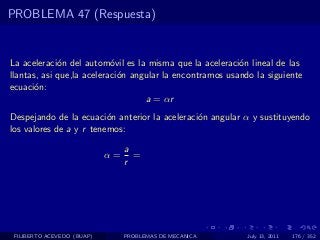 PROBLEMA 47 (Respuesta)


La aceleraci´n del autom´vil es la misma que la aceleraci´n lineal de las
             o             o                              o
llantas, asi que,la aceleraci´n angular la encontramos usando la siguiente
                             o
ecuaci´n:
       o
                                   a = αr
Despejando de la ecuaci´n anterior la aceleraci´n angular α y sustituyendo
                         o                     o
los valores de a y r tenemos:

                                 a
                            α=     =
                                 r




 FILIBERTO ACEVEDO (BUAP)        PROBLEMAS DE MECANICA      July 13, 2011   176 / 352
 