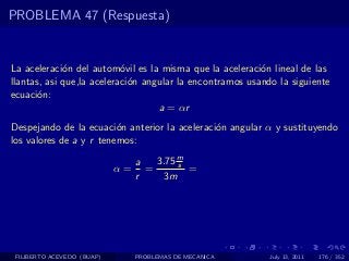 PROBLEMA 47 (Respuesta)


La aceleraci´n del autom´vil es la misma que la aceleraci´n lineal de las
             o             o                              o
llantas, asi que,la aceleraci´n angular la encontramos usando la siguiente
                             o
ecuaci´n:
       o
                                   a = αr
Despejando de la ecuaci´n anterior la aceleraci´n angular α y sustituyendo
                         o                     o
los valores de a y r tenemos:

                                 a   3.75 m
                                          s
                            α=     =        =
                                 r     3m




 FILIBERTO ACEVEDO (BUAP)        PROBLEMAS DE MECANICA      July 13, 2011   176 / 352
 