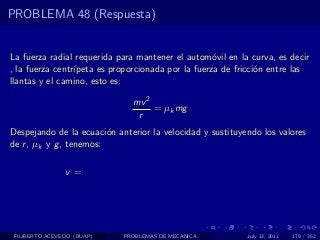 PROBLEMA 48 (Respuesta)


La fuerza radial requerida para mantener el autom´vil en la curva, es decir
                                                    o
, la fuerza centr´
                 ıpeta es proporcionada por la fuerza de fricci´n entre las
                                                               o
llantas y el camino, esto es:

                              mv 2
                                   = µk mg
                               r
Despejando de la ecuaci´n anterior la velocidad y sustituyendo los valores
                         o
de r , µk y g , tenemos:

                v=




 FILIBERTO ACEVEDO (BUAP)   PROBLEMAS DE MECANICA          July 13, 2011   179 / 352
 
