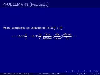 PROBLEMA 48 (Respuesta)




Ahora cambiemos las unidades de 15.33 m a
                                      s
                                               km
                                                h

                    m        m 1km     60s 60min
        v = 15.35     = 15.35 (     )(    )(     )=
                    s        s 1000m 1min    1h




 FILIBERTO ACEVEDO (BUAP)   PROBLEMAS DE MECANICA     July 13, 2011   180 / 352
 