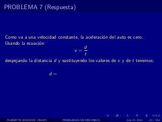 PROBLEMA 7 (Respuesta)



Como va a una velocidad constante, la aceleraci´n del auto es cero.
                                                 o
Usando la ecuaci´n:
                 o
                                       d
                                   v=
                                       t
despejando la distancia d y sustituyendo los valores de v y de t tenemos:

                            d=




 FILIBERTO ACEVEDO (BUAP)        PROBLEMAS DE MECANICA     July 13, 2011   23 / 352
 