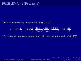PROBLEMA 48 (Respuesta)




Ahora cambiemos las unidades de 15.33 m a
                                      s
                                                km
                                                 h

                    m        m 1km     60s 60min           km
        v = 15.35     = 15.35 (     )(    )(     ) = 55.18
                    s        s 1000m 1min    1h             h
Por lo tanto, la m´xima rapidez que debe tener el autom´vil es 55.18 km .
                  a                                    o              h




 FILIBERTO ACEVEDO (BUAP)    PROBLEMAS DE MECANICA        July 13, 2011   180 / 352
 