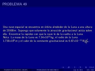 PROBLEMA 49




Una nave espacial se encuentra en ´rbita alrededor de la Luna a una altura
                                   o
de 25500m. Suponga que solamente la atracci´n gravitacional act´a sobre
                                               o                   u
ella. Encontrar la rapidez con que la nave le da la vuelta a la Luna.
Nota: La masa de la Luna es 7.34x1022 kg , el radio de la Luna
                                                                      m2
1.738x106 m y el valor de la constante gravitacional es 6.67x10−11 N kg 2 .




 FILIBERTO ACEVEDO (BUAP)   PROBLEMAS DE MECANICA          July 13, 2011   181 / 352
 