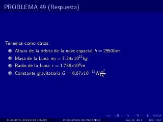 PROBLEMA 49 (Respuesta)




Tenemos como datos:
  1   Altura de la ´rbita de la nave espacial h = 25500m
                   o
  2   Masa de la Luna ml = 7.34x1022 kg
  3   Radio de la Luna r = 1.738x106 m
                                                     2
  4   Constante gravitatoria G = 6.67x10−11 N kg 2
                                              m




 FILIBERTO ACEVEDO (BUAP)    PROBLEMAS DE MECANICA         July 13, 2011   182 / 352
 