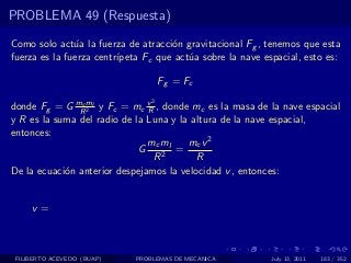 PROBLEMA 49 (Respuesta)

Como solo act´a la fuerza de atracci´n gravitacional Fg , tenemos que esta
               u                     o
fuerza es la fuerza centr´
                         ıpeta Fc que act´a sobre la nave espacial, esto es:
                                         u

                                    Fg = Fc
                                2
donde Fg = G mRml y Fc = mc v , donde mc es la masa de la nave espacial
                c
                  2            R
y R es la suma del radio de la Luna y la altura de la nave espacial,
entonces:
                               mc ml    mc v 2
                             G       =
                                 R2       R
De la ecuaci´n anterior despejamos la velocidad v , entonces:
            o


     v=



 FILIBERTO ACEVEDO (BUAP)   PROBLEMAS DE MECANICA           July 13, 2011   183 / 352
 