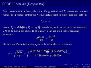 PROBLEMA 49 (Respuesta)

Como solo act´a la fuerza de atracci´n gravitacional Fg , tenemos que esta
               u                     o
fuerza es la fuerza centr´
                         ıpeta Fc que act´a sobre la nave espacial, esto es:
                                         u

                                         Fg = Fc
                                     2
donde Fg = G mRml y Fc = mc v , donde mc es la masa de la nave espacial
                c
                  2            R
y R es la suma del radio de la Luna y la altura de la nave espacial,
entonces:
                               mc ml    mc v 2
                             G       =
                                 R2       R
De la ecuaci´n anterior despejamos la velocidad v , entonces:
            o

                                          m   2
              Gml           (6.67x10−11 N kg 2 )(7.34x1022 kg )
     v=           =                                               =
              h+r                1.738x106 m + 25500m


 FILIBERTO ACEVEDO (BUAP)        PROBLEMAS DE MECANICA                July 13, 2011   183 / 352
 