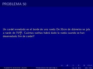 PROBLEMA 50




Un cordel enredado en el borde de una rueda De 20cm de di´metro se jala
                                                          a
             cm
a raz´n de 75 s . Cu´ntas vueltas habr´ dado la rueda cuando se han
     o              a                 a
desenredado 9m de cordel?




 FILIBERTO ACEVEDO (BUAP)   PROBLEMAS DE MECANICA       July 13, 2011   184 / 352
 