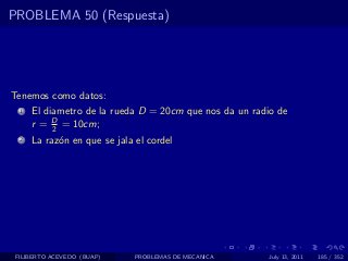 PROBLEMA 50 (Respuesta)




Tenemos como datos:
  1   El diametro de la rueda D = 20cm que nos da un radio de
      r = D = 10cm;
           2
  2   La raz´n en que se jala el cordel
            o




 FILIBERTO ACEVEDO (BUAP)     PROBLEMAS DE MECANICA     July 13, 2011   185 / 352
 