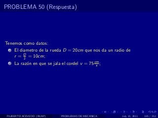 PROBLEMA 50 (Respuesta)




Tenemos como datos:
  1   El diametro de la rueda D = 20cm que nos da un radio de
      r = D = 10cm;
           2
  2   La raz´n en que se jala el cordel v = 75 cm ;
            o                                   s




 FILIBERTO ACEVEDO (BUAP)     PROBLEMAS DE MECANICA     July 13, 2011   185 / 352
 