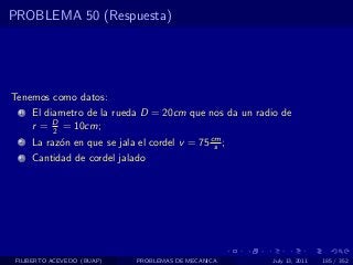 PROBLEMA 50 (Respuesta)




Tenemos como datos:
  1   El diametro de la rueda D = 20cm que nos da un radio de
      r = D = 10cm;
           2
  2   La raz´n en que se jala el cordel v = 75 cm ;
            o                                   s
  3   Cantidad de cordel jalado




 FILIBERTO ACEVEDO (BUAP)     PROBLEMAS DE MECANICA     July 13, 2011   185 / 352
 