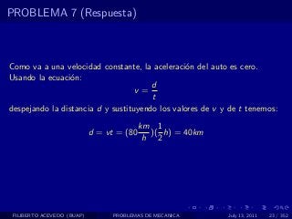 PROBLEMA 7 (Respuesta)



Como va a una velocidad constante, la aceleraci´n del auto es cero.
                                                 o
Usando la ecuaci´n:
                 o
                                       d
                                   v=
                                       t
despejando la distancia d y sustituyendo los valores de v y de t tenemos:
                                           km 1
                            d = vt = (80     )( h) = 40km
                                            h 2




 FILIBERTO ACEVEDO (BUAP)         PROBLEMAS DE MECANICA     July 13, 2011   23 / 352
 