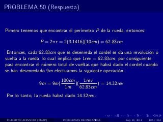 PROBLEMA 50 (Respuesta)


Pimero tenemos que encontrar el per´
                                   ımetro P de la rueda, entonces:

                    P = 2πr = 2(3.1416)(10cm) = 62.83cm

 Entonces, cada 62.83cm que se desenreda el cordel se da una revoluci´n o
                                                                      o
vuelta a la rueda, lo cual implica que 1rev = 62.83cm; por consiguiente
para encontrar el n´mero total de vueltas que habr´ dado el cordel cuando
                    u                              a
se han desenredado 9m efectuamos la siguiente operaci´n:
                                                       o
                               100cm      1rev
                    9m = 9m(         )(         ) = 14.32rev
                                1m      62.83cm
Por lo tanto, la rueda habr´ dado 14.32rev .
                           a



 FILIBERTO ACEVEDO (BUAP)      PROBLEMAS DE MECANICA           July 13, 2011   186 / 352
 