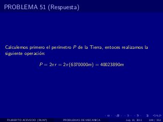 PROBLEMA 51 (Respuesta)




Calculemos primero el per´
                         ımetro P de la Tierra, entoces realizamos la
siguiente operaci´n:
                 o

                    P = 2πr = 2π(6370000m) = 40023890m




 FILIBERTO ACEVEDO (BUAP)    PROBLEMAS DE MECANICA        July 13, 2011   189 / 352
 