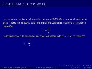 PROBLEMA 51 (Respuesta)



Entonces un punto en el ecuador recorre 40023890m que es el per´  ımetro
de la Tierra en 86400s, para encontrar su velocidad usamos la siguiente
ecuaci´n:
      o
                                       d
                                  v=
                                       t
Sustituyendo en la ecuaci´n anterior los valores de d = P y t tenemos:
                         o
                            d
                     v=       =
                            t




 FILIBERTO ACEVEDO (BUAP)         PROBLEMAS DE MECANICA   July 13, 2011   191 / 352
 