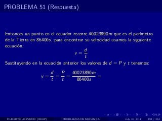 PROBLEMA 51 (Respuesta)



Entonces un punto en el ecuador recorre 40023890m que es el per´  ımetro
de la Tierra en 86400s, para encontrar su velocidad usamos la siguiente
ecuaci´n:
      o
                                       d
                                  v=
                                       t
Sustituyendo en la ecuaci´n anterior los valores de d = P y t tenemos:
                         o
                            d  P  40023890m
                     v=       = =           =
                            t  t    86400s




 FILIBERTO ACEVEDO (BUAP)       PROBLEMAS DE MECANICA     July 13, 2011   191 / 352
 