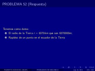 PROBLEMA 52 (Respuesta)




Tenemos como datos:
  1   El radio de la Tierra r = 6370km que son 6370000m;
  2   Rapidez de un punto en el ecuador de la Tierra




 FILIBERTO ACEVEDO (BUAP)   PROBLEMAS DE MECANICA          July 13, 2011   193 / 352
 