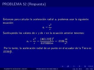 PROBLEMA 52 (Respuesta)



Entonces para calcular la aceleraci´n radial ar podemos usar la siguiente
                                   o
ecuaci´n:
      o
                                       v2
                                  ar =
                                        r
Sustituyendo los valores de v y de r en la ecuaci´n anterior tenemos:
                                                 o

                               v2   (463.23 m )2
                                            s           m
                        ar =      =              = .0336 2
                               r     6370000m           s
 Por lo tanto, la aceleraci´n radial de un punto en el ecuador de la Tiera es
                           o
      m
.0336 s 2 .




 FILIBERTO ACEVEDO (BUAP)        PROBLEMAS DE MECANICA       July 13, 2011   194 / 352
 