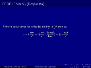 PROBLEMA 53 (Respuesta)




Primero convirtamos las unidades de 5 rev a
                                       s2
                                                   rad
                                                    s2
                                                         esto es:

                            rev      rev 2πrad          rad
                     α=5       2
                                 = (5 2 )(      ) = 31.4 2
                             s        s    1rev          s




 FILIBERTO ACEVEDO (BUAP)       PROBLEMAS DE MECANICA               July 13, 2011   197 / 352
 