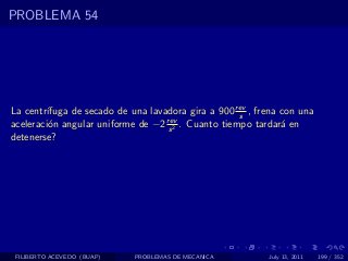 PROBLEMA 54




La centr´ıfuga de secado de una lavadora gira a 900 rev , frena con una
                                                     s
aceleraci´n angular uniforme de −2 rev . Cuanto tiempo tardar´ en
         o                          s 2                         a
detenerse?




 FILIBERTO ACEVEDO (BUAP)    PROBLEMAS DE MECANICA          July 13, 2011   199 / 352
 