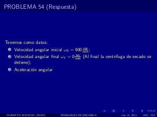 PROBLEMA 54 (Respuesta)




Tenemos como datos:
                                         rev
  1   Velocidad angular inicial ω0 = 900 min ;
                                    rev
  2   Velocidad angular ﬁnal ωf = 0 min (Al ﬁnal la centrifuga de secado se
      detiene);
  3   Aceleraci´n angular
               o




 FILIBERTO ACEVEDO (BUAP)     PROBLEMAS DE MECANICA        July 13, 2011   200 / 352
 