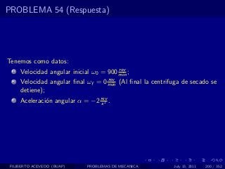PROBLEMA 54 (Respuesta)




Tenemos como datos:
                                         rev
  1   Velocidad angular inicial ω0 = 900 min ;
                                    rev
  2   Velocidad angular ﬁnal ωf = 0 min (Al ﬁnal la centrifuga de secado se
      detiene);
  3   Aceleraci´n angular α = −2 rev .
               o                  s2




 FILIBERTO ACEVEDO (BUAP)     PROBLEMAS DE MECANICA        July 13, 2011   200 / 352
 