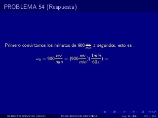PROBLEMA 54 (Respuesta)




                                       rev
Primero convirtamos los minutos de 900 min a segundos, esto es :

                              rev        rev 1min
                   ω0 = 900       = (900    )(    )=
                              min        min 60s




 FILIBERTO ACEVEDO (BUAP)       PROBLEMAS DE MECANICA    July 13, 2011   201 / 352
 