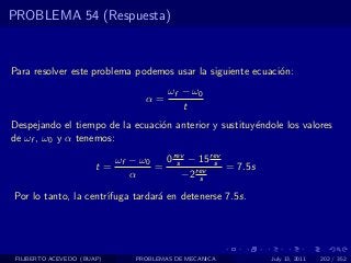 PROBLEMA 54 (Respuesta)



Para resolver este problema podemos usar la siguiente ecuaci´n:
                                                            o
                                       ωf − ω0
                                 α=
                                          t
Despejando el tiempo de la ecuaci´n anterior y sustituy´ndole los valores
                                 o                     e
de ωf , ω0 y α tenemos:

                            ωf − ω0  0 rev − 15 rev
                       t=           = s rev s = 7.5s
                               α         −2 s

Por lo tanto, la centr´
                      ıfuga tardar´ en detenerse 7.5s.
                                  a




 FILIBERTO ACEVEDO (BUAP)      PROBLEMAS DE MECANICA       July 13, 2011   202 / 352
 