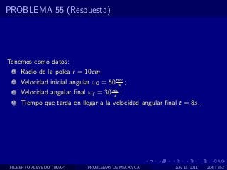 PROBLEMA 55 (Respuesta)




Tenemos como datos:
  1   Radio de la polea r = 10cm;
  2   Velocidad inicial angular ω0 = 50 rev ;
                                         s
  3   Velocidad angular ﬁnal ωf = 30 rev ;
                                      s
  4   Tiempo que tarda en llegar a la velocidad angular ﬁnal t = 8s.




 FILIBERTO ACEVEDO (BUAP)     PROBLEMAS DE MECANICA        July 13, 2011   204 / 352
 